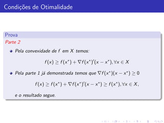 Condi¸˜es de Otimalidade
     co



Prova
Parte 2
    Pela convexidade de f em X temos:

                  f (x) ≥ f (x ∗ ) + ∇f (x ∗ )′ (x − x ∗ ), ∀x ∈ X

    Pela parte 1 j´ demonstrada temos que ∇f (x ∗ )(x − x ∗ ) ≥ 0
                  a

             f (x) ≥ f (x ∗ ) + ∇f (x ∗ )′ (x − x ∗ ) ≥ f (x ∗ ), ∀x ∈ X ,

    e o resultado segue.
 