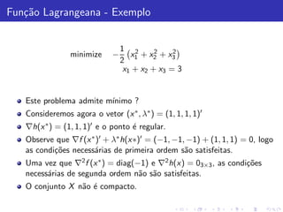 Fun¸˜o Lagrangeana - Exemplo
   ca


                                 1 2       2    2
                minimize     −      x + x2 + x3
                                 2 1
                                  x1 + x2 + x3 = 3


   Este problema admite m´
                         ınimo ?
   Consideremos agora o vetor (x ∗ , λ∗ ) = (1, 1, 1, 1)′
   ∇h(x ∗ ) = (1, 1, 1)′ e o ponto ´ regular.
                                   e
   Observe que ∇f (x ∗ )′ + λ∗ h(x∗)′ = (−1, −1, −1) + (1, 1, 1) = 0, logo
   as condi¸˜es necess´rias de primeira ordem s˜o satisfeitas.
           co         a                         a
   Uma vez que ∇2 f (x ∗ ) = diag(−1) e ∇2 h(x) = 03×3 , as condi¸˜es
                                                                 co
   necess´rias de segunda ordem n˜o s˜o satisfeitas.
         a                         a a
   O conjunto X n˜o ´ compacto.
                 a e
 