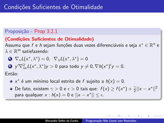 Condi¸˜es Suﬁcientes de Otimalidade
     co


Proposi¸˜o - Prop 3.2.1
       ca
(Condi¸˜es Suﬁcientes de Otimalidade)
      co
Assuma que f e h sejam fun¸˜es duas vezes diferenci´veis e seja x ∗ ∈ Rn e
                          co                       a
λ∈R  m satisfazendo:

  1   ∇x L(x ∗ , λ∗ ) = 0, ∇λ L(x ∗ , λ∗ ) = 0
  2   y ′ ∇2 L(x ∗ , λ∗ )y > 0 para todo y = 0, ∇h(x ∗ )′ y = 0.
           xx
Ent˜o:
   a
      x ∗ ´ um m´
          e     ınimo local estrito de f sujeito a h(x) = 0.
      De fato, existem γ > 0 e ǫ > 0 tais que: f (x) ≥ f (x ∗ ) + γ ||x − x ∗ ||2
                                                                  2
      para qualquer x : h(x) = 0 e ||x − x ∗ || ≤ ǫ.




                      Alexandre Salles da Cunha   Programa¸˜o N˜o Linear com Restri¸˜es
                                                          ca   a                   co
 