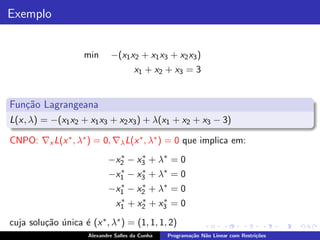 Exemplo


                    min       −(x1 x2 + x1 x3 + x2 x3 )
                                       x1 + x2 + x3 = 3


Fun¸˜o Lagrangeana
   ca
L(x, λ) = −(x1 x2 + x1 x3 + x2 x3 ) + λ(x1 + x2 + x3 − 3)

CNPO: ∇x L(x ∗ , λ∗ ) = 0, ∇λ L(x ∗ , λ∗ ) = 0 que implica em:
                             −x2 − x3 + λ∗ = 0
                               ∗    ∗

                             −x1 − x3 + λ∗ = 0
                               ∗    ∗

                             −x1 − x2 + λ∗ = 0
                               ∗    ∗

                                 ∗    ∗    ∗
                                x1 + x2 + x3 = 0
cuja solu¸˜o unica ´ (x ∗ , λ∗ ) = (1, 1, 1, 2)
         ca ´      e
                      Alexandre Salles da Cunha   Programa¸˜o N˜o Linear com Restri¸˜es
                                                          ca   a                   co
 