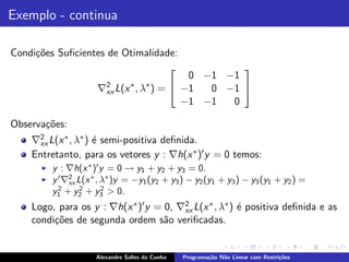 Exemplo - continua

Condi¸˜es Suﬁcientes de Otimalidade:
     co
                                                   
                                            0 −1 −1
                       2
                      ∇xx L(x ∗ , λ∗ ) =  −1  0 −1 
                                           −1 −1  0

Observa¸˜es:
       co
    ∇2 L(x ∗ , λ∗ ) ´ semi-positiva deﬁnida.
     xx             e
    Entretanto, para os vetores y : ∇h(x ∗ )′ y = 0 temos:
      ◮   y : ∇h(x ∗ )′ y = 0 → y1 + y2 + y3 = 0.
      ◮   y ′ ∇2 L(x ∗ , λ∗ )y = −y1 (y2 + y3 ) − y2 (y1 + y3 ) − y3 (y1 + y2 ) =
               xx
            2     2      2
          y1 + y2 + y3 > 0.
                                        2
    Logo, para os y : ∇h(x ∗ )′ y = 0, ∇xx L(x ∗ , λ∗ ) ´ positiva deﬁnida e as
                                                        e
    condi¸˜es de segunda ordem s˜o veriﬁcadas.
         co                         a


                      Alexandre Salles da Cunha   Programa¸˜o N˜o Linear com Restri¸˜es
                                                          ca   a                   co
 