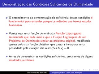 Demonstra¸˜o das Condi¸˜es Suﬁcientes de Otimalidade
         ca           co


   O entendimento da demonstra¸˜o da suﬁciˆncia destas condi¸˜es ´
                               ca          e                co e
   fundamental para entender porque os m´todos que iremos estudar
                                        e
   funcionam.

   Vamos usar uma fun¸˜o denominada Fun¸˜o Lagrangeana
                        ca                   ca
   Aumentada que nada mais ´ que a Fun¸˜o Lagrangena de um
                              e            ca
   Problema de Otimiza¸˜o similar ao problema original, modiﬁcado
                         ca
   apenas pela sua fun¸˜o objetivo, que passa a incorporar uma
                       ca
   penalidade pela viola¸˜o das restri¸˜es h(x) = 0.
                        ca            co

   Antes de demonstrar as condi¸˜es suﬁcientes, precisamos de alguns
                               co
   resultados auxiliares.



                 Alexandre Salles da Cunha   Programa¸˜o N˜o Linear com Restri¸˜es
                                                     ca   a                   co
 