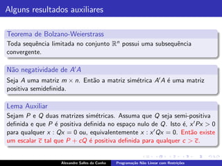 Alguns resultados auxiliares

Teorema de Bolzano-Weierstrass
Toda sequˆncia limitada no conjunto Rn possui uma subsequˆncia
         e                                               e
convergente.

N˜o negatividade de A′ A
 a
Seja A uma matriz m × n. Ent˜o a matriz sim´trica A′ A ´ uma matriz
                            a              e           e
positiva semideﬁnida.

Lema Auxiliar
Sejam P e Q duas matrizes sim´tricas. Assuma que Q seja semi-positiva
                               e
deﬁnida e que P ´ positiva deﬁnida no espa¸o nulo de Q. Isto ´, x ′ Px > 0
                 e                        c                   e
para qualquer x : Qx = 0 ou, equivalentemente x : x ′ Qx = 0. Ent˜o existe
                                                                 a
um escalar c tal que P + cQ ´ positiva deﬁnida para qualquer c > c.
                             e


                   Alexandre Salles da Cunha   Programa¸˜o N˜o Linear com Restri¸˜es
                                                       ca   a                   co
 