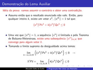 Demonstra¸˜o do Lema Auxiliar
         ca
Id´ia da prova: vamos assumir o contr´rio e obter uma contradi¸˜o.
  e                                  a                        ca
    Assuma ent˜o que o resultado enunciado n˜o vale. Ent˜o, para
                a                                  a            a
    qualquer inteiro k, existe um vetor x k , ||x K || = 1 tal que:


                             (x k )′ Px k + k(x k )′ Qx k ≤ 0


    Uma vez que ||x k || = 1, a sequˆncia {x k } ´ limitada e pelo Teorema
                                    e            e
    de Bolzano-Weierstrass, existe uma subsequˆncia {x k }k∈K que
                                                   e
    converge para algum vetor x.
    Tomando o limite supremo da desigualdade acima temos:

                    lim          (x k )′ Px k + k(x k )′ Qx k       ≤0       →
                 k→∞,k∈K


                     x ′ Px +         lim       k(x k )′ Qx k      ≤0
                                 k→∞,k∈K

                   Alexandre Salles da Cunha   Programa¸˜o N˜o Linear com Restri¸˜es
                                                       ca   a                   co
 