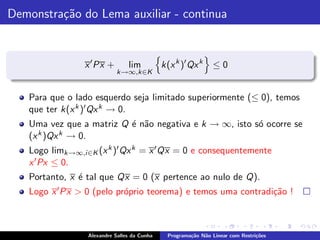 Demonstra¸˜o do Lema auxiliar - continua
         ca


                 x ′ Px +       lim          k(x k )′ Qx k      ≤0
                            k→∞,k∈K


   Para que o lado esquerdo seja limitado superiormente (≤ 0), temos
   que ter k(x k )′ Qx k → 0.
   Uma vez que a matriz Q ´ n˜o negativa e k → ∞, isto s´ ocorre se
                          e a                           o
   (x k )Qx k → 0.

   Logo limk→∞,i ∈K (x k )′ Qx k = x ′ Qx = 0 e consequentemente
   x ′ Px ≤ 0.
   Portanto, x ´ tal que Qx = 0 (x pertence ao nulo de Q).
               e
   Logo x ′ Px > 0 (pelo pr´prio teorema) e temos uma contradi¸˜o !
                           o                                  ca



                 Alexandre Salles da Cunha     Programa¸˜o N˜o Linear com Restri¸˜es
                                                       ca   a                   co
 