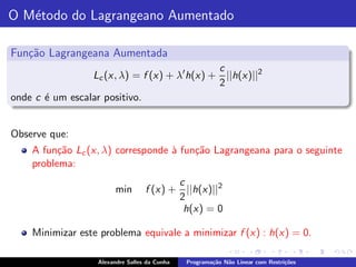 O M´todo do Lagrangeano Aumentado
   e

Fun¸˜o Lagrangeana Aumentada
   ca
                                              c
                 Lc (x, λ) = f (x) + λ′ h(x) + ||h(x)||2
                                              2
onde c ´ um escalar positivo.
       e


Observe que:
    A fun¸˜o Lc (x, λ) corresponde ` fun¸˜o Lagrangeana para o seguinte
          ca                       a    ca
    problema:
                                          c
                         min       f (x) + ||h(x)||2
                                          2
                                           h(x) = 0

    Minimizar este problema equivale a minimizar f (x) : h(x) = 0.

                   Alexandre Salles da Cunha   Programa¸˜o N˜o Linear com Restri¸˜es
                                                       ca   a                   co
 