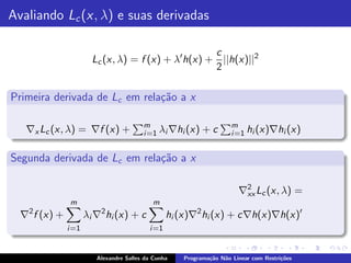Avaliando Lc (x, λ) e suas derivadas

                                                    c
                       Lc (x, λ) = f (x) + λ′ h(x) + ||h(x)||2
                                                    2

Primeira derivada de Lc em rela¸˜o a x
                               ca

                                        m                           m
   ∇x Lc (x, λ) = ∇f (x) +              i =1 λi ∇hi (x)   +c        i =1 hi (x)∇hi (x)


Segunda derivada de Lc em rela¸˜o a x
                              ca

                                                                      ∇2 Lc (x, λ) =
                                                                       xx
              m                            m
   2                     2
  ∇ f (x) +          λi ∇ hi (x) + c             hi (x)∇2 hi (x) + c∇h(x)∇h(x)′
              i =1                        i =1


                        Alexandre Salles da Cunha   Programa¸˜o N˜o Linear com Restri¸˜es
                                                            ca   a                   co
 