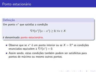Ponto estacion´rio
              a



Deﬁni¸˜o
     ca
Um ponto x ∗ que satisfaz a condi¸˜o
                                 ca

                     ∇f (x ∗ )′ (x − x ∗ ) ≥ 0, ∀x ∈ X

´ denominado ponto estacion´rio.
e                          a

    Observe que se x ∗ ´ um ponto interior ou se X = Rn as condi¸˜es
                       e                                        co
    enunciadas equivalem ` ∇f (x ∗ ) = 0.
                          a
    Assim sendo, estas condi¸˜es tamb´m podem ser satisfeitas para
                            co       e
    pontos de m´ximo ou mesmo outros pontos.
               a
 