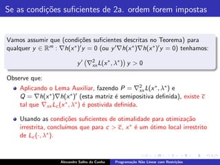 Se as condi¸˜es suﬁcientes de 2a. ordem forem impostas
           co


Vamos assumir que (condi¸˜es suﬁcientes descritas no Teorema) para
                          co
qualquer y ∈ Rm : ∇h(x ∗ )′ y = 0 (ou y ′ ∇h(x ∗ )∇h(x ∗ )′ y = 0) tenhamos:

                             y ′ ∇2 L(x ∗ , λ∗ ) y > 0
                                  xx

Observe que:
    Aplicando o Lema Auxiliar, fazendo P = ∇2 L(x ∗ , λ∗ ) e
                                                    xx
    Q = ∇h(x ∗ )∇h(x ∗ )′ (esta matriz ´ semipositiva deﬁnida), existe c
                                           e
    tal que ∇xx Lc (x ∗ , λ∗ ) ´ postivida deﬁnida.
                               e

    Usando as condi¸˜es suﬁcientes de otimalidade para otimiza¸˜o
                      co                                         ca
    irrestrita, conclu´                     ∗ ´ um ´timo local irrestrito
                      ımos que para c > c, x e     o
    de Lc (·, λ∗ ).


                    Alexandre Salles da Cunha   Programa¸˜o N˜o Linear com Restri¸˜es
                                                        ca   a                   co
 
