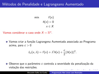 M´todos de Penalidade e Lagrangeano Aumentado
 e


                          min                 f (x)
                                     h(x) = 0
                                         x ∈X

Vamos considerar o caso onde X = Rn .


    Vamos criar a fun¸˜o Lagrangena Aumentada associada ao Programa
                     ca
    acima, para c > 0
                                                c
                   Lc (x, λ) = f (x) + λ′ h(x) + ||h(x)||2 .
                                                2


    Observe que o parˆmetro c controla a severidade da penaliza¸˜o da
                       a                                       ca
    viola¸˜o das restri¸˜es.
         ca            co
                  Alexandre Salles da Cunha      Programa¸˜o N˜o Linear com Restri¸˜es
                                                         ca   a                   co
 