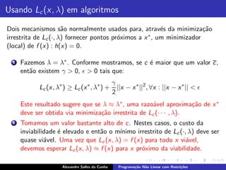 Usando Lc (x, λ) em algoritmos

Dois mecanismos s˜o normalmente usados para, atrav´s da minimiza¸˜o
                      a                                   e             ca
irrestrita de Lc (·, λ) fornecer pontos pr´ximos a x ∗ , um minimizador
                                          o
(local) de f (x) : h(x) = 0.

  1   Fazemos λ = λ∗ . Conforme mostramos, se c ´ maior que um valor c,
                                                e
      ent˜o existem γ > 0, ǫ > 0 tais que:
         a
                                                 γ
            Lc (x, λ∗ ) ≥ Lc (x ∗ , λ∗ ) +         ||x − x ∗ ||2 , ∀x : ||x − x ∗ || < ǫ
                                                 2
      Este resultado sugere que se λ ≈ λ∗ , uma razo´vel aproxima¸˜o de x ∗
                                                     a              ca
      deve ser obtida via minimiza¸˜o irrestrita de Lc (· · · , λ).
                                  ca
  2   Tomamos um valor bastante alto de c. Nestes casos, o custo da
      inviabilidade ´ elevado e ent˜o o m´
                    e              a     ınimo irrestrito de Lc (·, λ) deve ser
      quase vi´vel. Uma vez que Lc (x, λ) = f (x) para todo x vi´vel,
               a                                                   a
      devemos esperar Lc (x, λ) ≈ f (x) para x pr´ximo da viabilidade.
                                                 o

                     Alexandre Salles da Cunha     Programa¸˜o N˜o Linear com Restri¸˜es
                                                           ca   a                   co
 