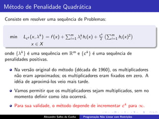 M´todo de Penalidade Quadr´tica
 e                        a
Consiste em resolver uma sequˆncia de Problemas:
                             e


                                       m                    ck      m
  min   Lc k (x, λk ) = f (x) +              k
                                       i =1 λi hi (x)   +    2      i =1 hi (x)
                                                                               2

            x ∈X
onde {λk } ´ uma sequˆncia em Rm e {c k } ´ uma sequˆncia de
           e           e                  e         e
penalidades positivas.

    Na vers˜o original do m´todo (d´cada de 1960), os multiplicadores
            a               e        e
    n˜o eram aproximados; os multiplicadores eram ﬁxados em zero. A
      a
    id´ia de aproxim´-los veio mais tarde.
       e            a
    Vamos permitir que os multiplicadores sejam multiplicados, sem no
    momento deﬁnir como isto ocorrer´.
                                     a
    Para sua validade, o m´todo depende de incrementar c k para ∞.
                          e

                   Alexandre Salles da Cunha   Programa¸˜o N˜o Linear com Restri¸˜es
                                                       ca   a                   co
 