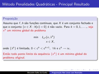 M´todo Penalidades Quadr´ticas - Principal Resultado
 e                      a


Proposi¸˜o
       ca
Assuma que f , h s˜o fun¸˜es cont´
                  a     co       ınuas, que X ´ um conjunto fechado e
                                              e
que o conjunto {x ∈ X : h(x) = 0} ´ n˜o vazio. Para k = 0, 1, . . . ,, seja
                                   e a
x k um m´
        ınimo global do problema

                           min        Lc k (x, λk )
                                           x ∈ X,

onde {λk } ´ limitada, 0 < c k < c k+1 , ∀k e c k → ∞.
           e
Ent˜o todo ponto limite da sequˆncia {x k } ´ um m´
   a                           e            e     ınimo global do
problema oﬁginal.



                    Alexandre Salles da Cunha   Programa¸˜o N˜o Linear com Restri¸˜es
                                                        ca   a                   co
 