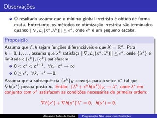 Observa¸˜es
       co
     O resultado assume que o m´     ınimo global irretristo ´ obtido de forma
                                                             e
     exata. Entretanto, os m´todos de otimiza¸˜o irrestrita s˜o terminados
                                 e                 ca             a
     quando ||∇x Lc (x k , λk )|| ≤ ǫk , onde ǫk ´ um pequeno escalar.
                                                 e

Proposi¸˜o
       ca
Assuma que f , h sejam fun¸˜es diferenci´veis e que X = Rn . Para
                               co            a
k = 0, 1, . . . , assuma que x k satisfa¸a ||∇x Lc (x k , λk )|| ≤ ǫk , onde {λk } ´
                                        c                                          e
limitada e {ǫk }, {c k } satisfazem:
     0 < c k < c k+1 , ∀k, c k → ∞
     0 ≥ ǫk , ∀k, ǫk → 0.
Assuma que a subsequˆncia {x k }K convirja para o vetor x ∗ tal que
                        e
∇h(x ∗ ) possua posto m. Ent˜o: {λk + c k h(x k )}K → λ∗ , onde λ∗ em
                             a
conjunto com x  ∗ satisfazem as condi¸˜es necess´rias de primeira ordem:
                                     co          a

                    ∇f (x ∗ ) + ∇h(x ∗ )′ λ∗ = 0, h(x ∗ ) = 0.

                      Alexandre Salles da Cunha   Programa¸˜o N˜o Linear com Restri¸˜es
                                                          ca   a                   co
 