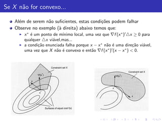 Se X n˜o for convexo...
      a

    Al´m de serem n˜o suﬁcientes, estas condi¸˜es podem falhar
      e            a                         co
    Observe no exemplo (` direita) abaixo temos que:
                        a
      ◮       e              ınimo local, uma vez que ∇f (x ∗ )′ △x ≥ 0 para
          x ∗ ´ um ponto de m´
          qualquer △x vi´vel,mas...
                         a
      ◮   a condi¸˜o enunciada falha porque x − x ∗ n˜o ´ uma dire¸˜o vi´vel,
                  ca                                 a e             ca  a
          uma vez que X n˜o ´ convexo e ent˜o ∇f (x ∗ )′ (x − x ∗ ) < 0.
                           a e               a
 