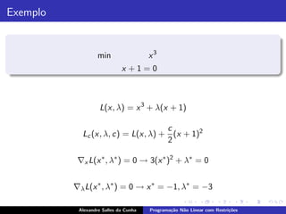 Exemplo


                   min                 x3
                             x +1=0



                    L(x, λ) = x 3 + λ(x + 1)

                                    c
            Lc (x, λ, c) = L(x, λ) + (x + 1)2
                                    2

           ∇x L(x ∗ , λ∗ ) = 0 → 3(x ∗ )2 + λ∗ = 0


          ∇λ L(x ∗ , λ∗ ) = 0 → x ∗ = −1, λ∗ = −3

           Alexandre Salles da Cunha   Programa¸˜o N˜o Linear com Restri¸˜es
                                               ca   a                   co
 