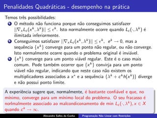 Penalidades Quadr´ticas - desempenho na pr´tica
                 a                        a
Temos trˆs possibilidades:
          e
  1 O m´todo n˜o funciona porque n˜o conseguimos satisfazer
           e        a                      a
    ||∇x Lc (x k , λk )|| ≤ ǫk . Isto normalmente ocorre quando Lc (·, λk ) ´
                                                                            e
    ilimitada inferiormente.
  2 Conseguimos satisfazer ||∇ L (x k , λk )|| ≤ ǫk , e k → 0, mas a
                                     x c
    sequˆncia {x k } converge para um ponto n˜o regular, ou n˜o converge.
           e                                       a             a
    Isto normalmente ocorre quando o problema original ´ invi´vel.
                                                             e    a
  3 {x k } converge para um ponto vi´vel regular. Este ´ o caso mais
                                          a                e
    comum. Pode tamb´m ocorrer que {x k } convirja para um ponto
                             e
    vi´vel n˜o regular, indicando que neste caso n˜o existem os
       a     a                                        a
    multiplicadores associados a x ∗ e a sequˆncia {λk + c k h(x k )} diverge
                                                 e
    e n˜o possui ponto limite.
         a
A experiˆncia sugere que, normalmente, ´ bastante conﬁ´vel e que, no
        e                                e             a
m´ınimo, converge para um m´ ınimo local do problema. O seu fracasso ´
                                                                     e
norlmalmente associado ao malcondiconamento de min Lc (·, λk ), x ∈ X
quando c k → ∞.
                    Alexandre Salles da Cunha   Programa¸˜o N˜o Linear com Restri¸˜es
                                                        ca   a                   co
 