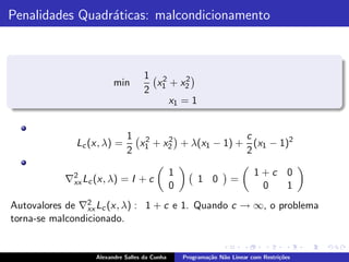Penalidades Quadr´ticas: malcondicionamento
                 a



                                   1 2     2
                        min          x + x2
                                   2 1
                                       x1 = 1


                            1 2                   c
              Lc (x, λ) =     x + x2 + λ(x1 − 1) + (x1 − 1)2
                                   2
                            2 1                   2

                                              1                           1+c 0
           ∇2 Lc (x, λ) = I + c
            xx                                         1 0        =
                                              0                            0  1
                 2
Autovalores de ∇xx Lc (x, λ) : 1 + c e 1. Quando c → ∞, o problema
torna-se malcondicionado.


                  Alexandre Salles da Cunha       Programa¸˜o N˜o Linear com Restri¸˜es
                                                          ca   a                   co
 