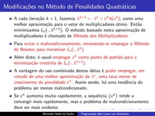 Modiﬁca¸˜es no M´todo de Penalidades Quadr´ticas
       co       e                         a
   A cada itera¸˜o k + 1, fazemos λk+1 ← λk + c k h(x k ), como uma
               ca
   melhor aproxima¸˜o para o vetor de multiplicadores ´timo. Ent˜o
                    ca                                o           a
   minimizamos Lc (·, λk+1 ). O m´todo baseado nesta aproxima¸˜o de
                                 e                             ca
   multiplicadores ´ chamado de M´todo dos Multiplicadores.
                   e               e
   Para evitar o malcondicionamento, recomenda-se empregar o M´todo
                                                              e
   de Newton para minimizar Lc (·, λk ).
   Al´m disto, ´ usual empregar x k como ponto de partida para a
     e         e
   minimiza¸˜o irrestrita de Lc (·, λk+1 ).
           ca
   A vantagem do uso combinado destas id´ias ´ poder empregar, em
                                           e e
   virtude de uma melhor aproxima¸˜o de λ∗ , uma taxa menor de
                                    ca
   crescimento da penalidade c k . Assim sendo, h´ uma tendˆncia do
                                                 a         e
   problema ser menos malcondicionado.
   Se c k aumenta muito rapidamente, a sequˆncia {x k } tende a
                                           e
   convergir mais rapidamente, mas o problema de malcondicionamento
   deve ser mais evidente.
                 Alexandre Salles da Cunha   Programa¸˜o N˜o Linear com Restri¸˜es
                                                     ca   a                   co
 