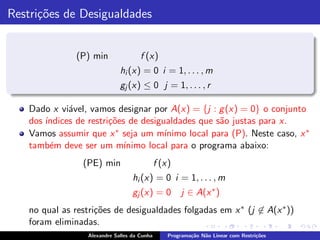 Restri¸˜es de Desigualdades
      co


               (P) min                f (x)
                              hi (x) = 0 i = 1, . . . , m
                              gj (x) ≤ 0 j = 1, . . . , r

   Dado x vi´vel, vamos designar por A(x) = {j : g (x) = 0} o conjunto
             a
   dos ´
       ındices de restri¸˜es de desigualdades que s˜o justas para x.
                        co                          a
   Vamos assumir que x ∗ seja um m´   ınimo local para (P). Neste caso, x ∗
   tamb´m deve ser um m´
         e                  ınimo local para o programa abaixo:
                (PE) min                      f (x)
                                   hi (x) = 0 i = 1, . . . , m
                                   gj (x) = 0          j ∈ A(x ∗ )
   no qual as restri¸˜es de desigualdades folgadas em x ∗ (j ∈ A(x ∗ ))
                    co
   foram eliminadas.
                  Alexandre Salles da Cunha       Programa¸˜o N˜o Linear com Restri¸˜es
                                                          ca   a                   co
 