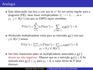 Analogia
   Esta observa¸˜o nos leva a crer que se x ∗ for um ponto regular para o
                 ca
   programa (PE), deve haver multiplicadores λ∗ : i = 1, . . . , m e
                                                 i
   µj : j ∈ A(x ∗ ) tais que as CNPO sejam atendidas:
                              m
              ∇f (x ∗ ) +           λi ∇hi (x ∗ ) +               µj gj (x ∗ ) = 0
                             i =1                     j∈A(x ∗ )

   Atribuindo multiplicadores nulos para as restri¸˜es gj (·) tais que
                                                  co
   j ∈ A(x ∗ ) temos:
                               m
              ∇f (x ∗ ) +                    ∗
                               i =1 λi ∇hi (x ) + r µj gj (x ∗ ) = 0
                                                      j=1
                                    µj = 0, j ∈ A(x ∗ )

   Um fato importante sobre os multiplicadores associados a gj (·):
   devem ser n˜o negativos. Observe que se a restri¸˜o gj (x) ≤ 0 for
               a                                    ca
   relaxada para g( x) ≤ µj para µj > 0, o custo ´timo de P deve
                                                 o
   diminuir.
                  Alexandre Salles da Cunha   Programa¸˜o N˜o Linear com Restri¸˜es
                                                      ca   a                   co
 