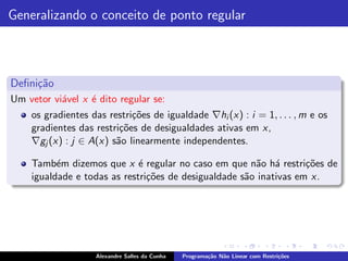 Generalizando o conceito de ponto regular



Deﬁni¸˜o
     ca
Um vetor vi´vel x ´ dito regular se:
           a      e
    os gradientes das restri¸˜es de igualdade ∇hi (x) : i = 1, . . . , m e os
                            co
    gradientes das restri¸˜es de desigualdades ativas em x,
                         co
    ∇gj (x) : j ∈ A(x) s˜o linearmente independentes.
                        a

    Tamb´m dizemos que x ´ regular no caso em que n˜o h´ restri¸˜es de
          e                  e                         a a         co
    igualdade e todas as restri¸˜es de desigualdade s˜o inativas em x.
                               co                    a




                   Alexandre Salles da Cunha   Programa¸˜o N˜o Linear com Restri¸˜es
                                                       ca   a                   co
 