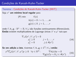 Condi¸˜es de Karush-Kuhn-Tucker
     co
Teorema - Condi¸˜es de Karush-Kuhn-Tucker (KKT)
               co
Seja x ∗ um m´
             ınimo local regular para
                 (P) min            f (x)
                              hi (x) = 0 i = 1, . . . , m
                              gj (x) ≤ 0 j = 1, . . . , r

onde f , hi , gj : Rn → R, ∀i , j s˜o fun¸˜es continuamente diferenci´veis.
                                   a     co                          a
Ent˜o existem multiplicadores de Lagrange unicos λ∗ e µ∗ tais que:
   a                                             ´

                      ∇x L(x ∗ , λ∗ , µ∗ ) = 0
                             µ∗ ≥ 0
                                j              j = 1, . . . , r                (14)
                             µj ∗ =0            j ∈ A(x ∗ )

Se em adi¸˜o a isto, tivermos f , hi , gj ∈ C 2 , ∀i , j ent˜o:
         ca                                                 a
   y ′ ∇2 L(x ∗ , λ∗ , µ∗ )y ≥ 0 ∀y ∈ Rm :
        xx                                            ∇hi (x)′y = 0
                                                                               (15)
                                                ∇gj (x)′ y = 0, j ∈ A(x ∗ ).
 
