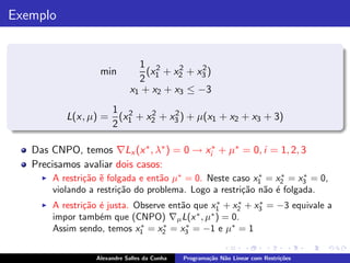Exemplo


                                1 2      2    2
                    min           (x + x2 + x3 )
                                2 1
                              x1 + x2 + x3 ≤ −3
                     1 2     2    2
            L(x, µ) = (x1 + x2 + x3 ) + µ(x1 + x2 + x3 + 3)
                     2

   Das CNPO, temos ∇Lx (x ∗ , λ∗ ) = 0 → xi∗ + µ∗ = 0, i = 1, 2, 3
   Precisamos avaliar dois casos:
     ◮   A restri¸˜o ˜ folgada e ent˜o µ∗ = 0. Neste caso x1 = x2 = x3 = 0,
                 ca e               a                       ∗    ∗     ∗

         violando a restri¸˜o do problema. Logo a restri¸˜o n˜o ´ folgada.
                          ca                            ca a e
     ◮   A restri¸˜o ´ justa. Observe ent˜o que x1 + x2 + x3 = −3 equivale a
                 ca e                    a        ∗   ∗    ∗

         impor tamb´m que (CNPO) ∇µ L(x , µ ) = 0.
                     e                       ∗  ∗

         Assim sendo, temos x1 = x2 = x3 = −1 e µ∗ = 1
                               ∗     ∗    ∗



                   Alexandre Salles da Cunha   Programa¸˜o N˜o Linear com Restri¸˜es
                                                       ca   a                   co
 