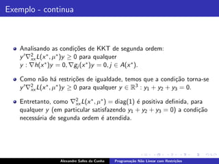 Exemplo - continua



   Analisando as condi¸˜es de KKT de segunda ordem:
                         co
    ′ ∇2 L(x ∗ , µ∗ )y ≥ 0 para qualquer
   y xx
   y : ∇h(x ∗ )y = 0, ∇gj (x ∗ )y = 0, j ∈ A(x ∗ ).

   Como n˜o h´ restri¸˜es de igualdade, temos que a condi¸˜o torna-se
           a a           co                                ca
    ′ ∇2 L(x ∗ , µ∗ )y ≥ 0 para qualquer y ∈ R3 : y + y + y = 0.
   y xx                                            1   2   3

                       2
   Entretanto, como ∇xx L(x ∗ , µ∗ ) = diag(1) ´ positiva deﬁnida, para
                                               e
   qualquer y (em particular satisfazendo y1 + y2 + y3 = 0) a condi¸˜o
                                                                     ca
   necess´ria de segunda ordem ´ atendida.
         a                       e




                 Alexandre Salles da Cunha   Programa¸˜o N˜o Linear com Restri¸˜es
                                                     ca   a                   co
 