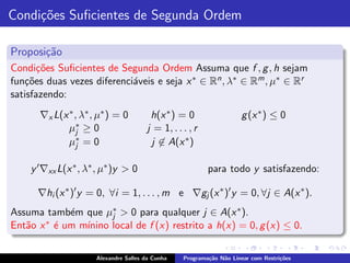Condi¸˜es Suﬁcientes de Segunda Ordem
     co

Proposi¸˜o
       ca
Condi¸˜es Suﬁcientes de Segunda Ordem Assuma que f , g , h sejam
       co
fun¸˜es duas vezes diferenci´veis e seja x ∗ ∈ Rn , λ∗ ∈ Rm , µ∗ ∈ Rr
   co                       a
satisfazendo:
      ∇x L(x ∗ , λ∗ , µ∗ ) = 0          h(x ∗ ) = 0                   g (x ∗ ) ≤ 0
             µ∗ ≥ 0
                j                      j = 1, . . . , r
             µ∗ = 0
                j                       j ∈ A(x ∗ )

    y ′ ∇xx L(x ∗ , λ∗ , µ∗ )y > 0                        para todo y satisfazendo:

      ∇hi (x ∗ )′ y = 0, ∀i = 1, . . . , m e ∇gj (x ∗ )′ y = 0, ∀j ∈ A(x ∗ ).
Assuma tamb´m que µ∗ > 0 para qualquer j ∈ A(x ∗ ).
            e        j
       ∗ ´ um m´
Ent˜o x e
   a           ınino local de f (x) restrito a h(x) = 0, g (x) ≤ 0.

                      Alexandre Salles da Cunha   Programa¸˜o N˜o Linear com Restri¸˜es
                                                          ca   a                   co
 