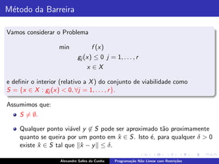 M´todo da Barreira
 e

Vamos considerar o Problema

                   min              f (x)
                            gj (x) ≤ 0 j = 1, . . . , r
                                  x ∈X

e deﬁnir o interior (relativo a X ) do conjunto de viabilidade como
S = {x ∈ X : gj (x) < 0, ∀j = 1, . . . , r }.

Assumimos que:
    S = ∅.

    Qualquer ponto vi´vel y ∈ S pode ser aproximado t˜o proximamente
                      a                              a
    quanto se queira por um ponto em x ∈ S. Isto ´, para qualquer δ > 0
                                      ˆ          e
    existe x ∈ S tal que x − y ≤ δ.
           ˆ             ˆ

                   Alexandre Salles da Cunha   Programa¸˜o N˜o Linear com Restri¸˜es
                                                       ca   a                   co
 
