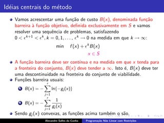 Id´ias centrais do m´todo
  e                 e
    Vamos acrescentar uma fun¸˜o de custo B(x), denominada fun¸˜o
                                    ca                             ca
    barreira ` fun¸˜o objetivo, deﬁnida exclusivamente em S e vamos
             a    ca
    resolver uma sequˆncia de problemas, satisfazendo
                      e
    0 < ǫk+1 < ǫk , k = 0, 1, . . . , ǫk → 0 na medida em que k → ∞:
                             min       f (x) + ǫk B(x)
                                                  x ∈S
    A fun¸˜o barreira deve ser cont´
          ca                       ınua e na medida em que x tenda para
    a fronteira do conjunto, B(x) deve tender a ∞. Isto ´, B(x) deve ter
                                                        e
    uma descontinuidade na fronteira do conjunto de viabilidade.
    Fun¸˜es barreira usuais:
        co
                      r
      1   B(x) = −         ln{−gj (x)}
                     j=1
                      r
                              1
      2   B(x) = −
                           gj (x)
                     j=1
    Sendo gj (x) convexas, as fun¸˜es acima tamb´m o s˜o.
                                 co             e     a
                     Alexandre Salles da Cunha   Programa¸˜o N˜o Linear com Restri¸˜es
                                                         ca   a                   co
 
