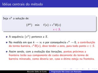 Id´ias centrais do m´todo
  e                 e


Seja x k a solu¸˜o de:
               ca

                   (P k ) min           f (x) + ǫk B(x)
                                                  x ∈ S.

    A sequˆncia {x k } pertence a S.
          e
    Na medida em que k → ∞ e por consequˆncia ǫk → 0, a contribui¸˜o
                                              e                        ca
    do termo barreira, ǫk B(x), deve tender a zero, para todo ponto x ∈ S.
    Assim sendo, com a evolu¸˜o das itera¸˜es, pontos pr´ximos a
                             ca           co             o
    fronteira ter˜o sua componente de custo decorrente do termo de
                 a
    barreira minorado, como deveria ser, caso o ´timo esteja na fronteira.
                                                o



                    Alexandre Salles da Cunha   Programa¸˜o N˜o Linear com Restri¸˜es
                                                        ca   a                   co
 
