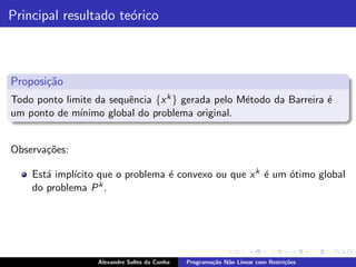 Principal resultado te´rico
                      o



Proposi¸˜o
       ca
Todo ponto limite da sequˆncia {x k } gerada pelo M´todo da Barreira ´
                         e                         e                 e
um ponto de m´ınimo global do problema original.


Observa¸˜es:
       co

             ıcito que o problema ´ convexo ou que x k ´ um ´timo global
    Est´ impl´
       a                          e                    e    o
    do problema P k .




                   Alexandre Salles da Cunha   Programa¸˜o N˜o Linear com Restri¸˜es
                                                       ca   a                   co
 