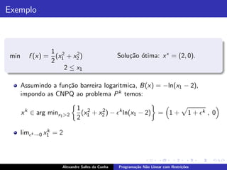 Exemplo



                  1 2     2
min     f (x) =    (x + x2 )                     Solu¸˜o ´tima: x ∗ = (2, 0).
                                                     ca o
                  2 1
                      2 ≤ x1

      Assumindo a fun¸˜o barreira logaritmica, B(x) = −ln(x1 − 2),
                     ca
      impondo as CNPQ ao problema P k temos:

                            1 2    2
      x k ∈ arg minx1 >2     (x + x2 ) − ǫk ln(x1 − 2)               = 1+            1 + ǫk , 0
                            2 1
                k
      limǫk →0 x1 = 2



                     Alexandre Salles da Cunha   Programa¸˜o N˜o Linear com Restri¸˜es
                                                         ca   a                   co
 