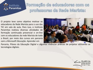 O projeto teve como objetivo motivar os
educadores da Rede Marista para o uso das
TIC em sala de aula. Para isso, o Instituto
Paramitas realizou diversas atividades de
formação continuada presencial e on-line
com os educadores da rede Marista de todo
o Brasil, por meio dos cursos em parceria
com a Microsoft Educação: Aprender em
Parceria, Pilares da Educação Digital e algumas vivências práticas de projetos utilizando as
tecnologias digitais.
 