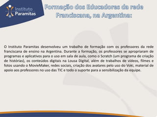 O Instituto Paramitas desenvolveu um trabalho de formação com os professores da rede
franciscana de ensino na Argentina. Durante a formação, os professores se apropriaram de
programas e aplicativos para o uso em sala de aula, como o Scratch (um programa de criação
de histórias), os conteúdos digitais na Lousa Digital, além de trabalhos de vídeos, filmes e
fotos usando o MovieMaker, redes sociais, criação dos avatares pelo uso do Voki, material de
apoio aos professores no uso das TIC e todo o suporte para a sensibilização da equipe.
 