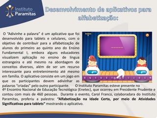 O “Adivinhe a palavra” é um aplicativo que foi
desenvolvido para tablets e celulares, com o
objetivo de contribuir para a alfabetização de
alunos do primeiro ao quinto ano do Ensino
Fundamental I, embora alguns educadores
visualizem aplicação no ensino de língua
estrangeira e até mesmo na abordagem de
conceitos diversos, além de ser um recurso
interessante para entretenimento até mesmo
em família. O aplicativo consiste em um jogo em
que os participantes devem adivinhar as
palavras “criadas” pelo outro participante. O Instituto Paramitas esteve presente no
4º Encontro Nacional de Educação Tecnológica (Enetec), que ocorreu em Presidente Prudente e
contou com mais de 460 pessoas. Durante o evento, Carol Franco, colaboradara do Instituto
Paramitas, proferiu a palestra: “Alfabetização na Idade Certa, por meio de Atividades
Significativas para tablets“ mostrando o aplicativo.
 