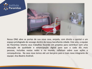 Nossa ONG abre as portas de sua nova casa, arejada, com direito a quintal e um
espaço privilegiado de sossego dentro da nossa barulhenta cidade. Este ano, a equipe
do Paramitas retoma seus trabalhos focando em projetos para contribuir com uma
educação de qualidade e emancipação digital para que a cada dia mais
pessoas, incluídas nestas redes e no mundo, refletiam sobre suas ações e
consequências. Na casa nova temos até um berçário para a mais nova integrante da
equipe: Ana Beatriz Andrioli.
 