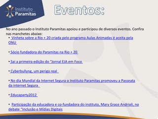 No ano passado o Instituto Paramitas apoiou e participou de diversos eventos. Confira
nas manchetes abaixo:
 • Vinheta sobre a Rio + 20 criada pelo programa Aulas Animadas é aceita pela
 ONU

 • Sócio fundadora do Paramitas na Rio + 20

 • Sai a primeira edição do “Jornal EJA em Foco

 • Cyberbullyng, um perigo real

 • No dia Mundial da Internet Segura o Instituto Paramitas promoveu a Passeata
 da internet Segura

 • Educaparty2012

 • Participação da educadora e co-fundadora do instituto, Mary Grace Andrioli, no
 debate “Inclusão e Mídias Digitais
 