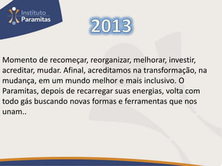 Momento de recomeçar, reorganizar, melhorar, investir,
acreditar, mudar. Afinal, acreditamos na transformação, na
mudança, em um mundo melhor e mais inclusivo. O
Paramitas, depois de recarregar suas energias, volta com
todo gás buscando novas formas e ferramentas que nos
unam..
 