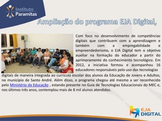 Com foco no desenvolvimento de competências
                                             digitais que contribuem com a aprendizagem e
                                             também       com      a    empregabilidade       e
                                             empreendedorismo, o EJA Digital tem o objetivo
                                             auxiliar na formação do educador a partir do
                                             aprimoramento do conhecimento tecnológico. Em
                                             2012, a iniciativa formou e acompanhou 16
                                             educadores responsáveis pelo uso das tecnologias
digitais de maneira integrada ao currículo escolar dos alunos da Educação de Jovens e Adultos,
no município de Santo André. Além disso, o programa chegou até mesmo a ser reconhecido
pelo Ministério da Educação , estando presente no Guia de Tecnologias Educacionais do MEC e,
nos últimos três anos, contemplou mais de 8 mil alunos atendidos.
 