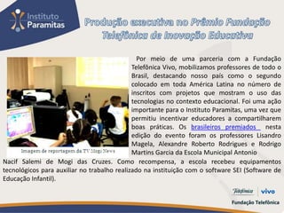 Por meio de uma parceria com a Fundação
                                             Telefônica Vivo, mobilizamos professores de todo o
                                             Brasil, destacando nosso país como o segundo
                                             colocado em toda América Latina no número de
                                             inscritos com projetos que mostram o uso das
                                             tecnologias no contexto educacional. Foi uma ação
                                             importante para o Instituto Paramitas, uma vez que
                                             permitiu incentivar educadores a compartilharem
                                             boas práticas. Os brasileiros premiados nesta
                                             edição do evento foram os professores Lisandro
                                             Magela, Alexandre Roberto Rodrigues e Rodrigo
                                             Martins Garcia da Escola Municipal Antonio
Nacif Salemi de Mogi das Cruzes. Como recompensa, a escola recebeu equipamentos
tecnológicos para auxiliar no trabalho realizado na instituição com o software SEI (Software de
Educação Infantil).
 