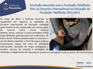 Ao longo de 2012, o Instituto Paramitas foi
responsável por organizar as atividades do
Encontro Internacional de Educação realizadas
pelos brasileiros em colaboração com vários países
da     América       Latina.    Foram       diversos
debates, fóruns, oficinas e outras atividades online
disponibilizadas gratuitamente aos professores de
todo o Brasil. Embora predominasse no encontro o
uso do idioma espanhol, o Brasil foi pouco a pouco
conquistando espaço por meio de atividades
interessantes realizadas em língua portuguesa e
também recursos de tradução e estratégias de
mediação e engajamento dos educadores brasileiros interagissem com os países da América Latina
 