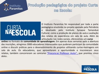 O Instituto Paramitas foi responsável por toda a parte
                                       pedagógica envolvida no projeto apoiado pela Petrobrás
                                       e idealizado pelo Instituto Synapse Tamanduá
                                       Cultural, como a produção de planos de aula e avaliação
                                       dos relatos de experiência em sala de aula. Além da
                                       articulação nas redes sociais, oferecemos um curso
online no formato de comunidade de aprendizagem. Em apenas duas semanas após a abertura
das inscrições, atingimos 3000 educadores interessados que puderam participar da comunidade
online e discutir práticas para o desenvolvimento de projetos utilizando curtas-metragens em
sala de aula. Os educadores, que aproveitaram a oportunidade e inscreveram seus
relatos, também concorreram ao concurso "Procura-se Professor Autor", que premiou cinco
deles .
 