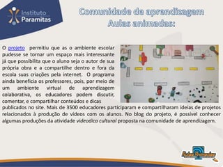 O projeto permitiu que as o ambiente escolar
pudesse se tornar um espaço mais interessante
já que possibilita que o aluno seja o autor de sua
própria obra e a compartilhe dentro e fora da
escola suas criações pela internet. O programa
ainda beneficia os professores, pois, por meio de
um ambiente virtual de aprendizagem
colaborativa, os educadores podem discutir,
comentar, e compartilhar conteúdos e dicas
publicados no site. Mais de 3500 educadores participaram e compartilharam ideias de projetos
relacionados à produção de vídeos com os alunos. No blog do projeto, é possível conhecer
algumas produções da atividade videodica cultural proposta na comunidade de aprendizagem.
 