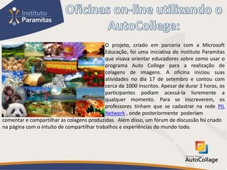 O projeto, criado em parceria com a Microsoft
                                            Educação, foi uma iniciativa do Instituto Paramitas
                                            que visava orientar educadores sobre como usar o
                                            programa Auto College para a realização de
                                            colagens de imagens. A oficina iniciou suas
                                            atividades no dia 17 de setembro e contou com
                                            cerca de 1000 inscritos. Apesar de durar 3 horas, os
                                            participantes podiam acessá-la livremente a
                                            qualquer momento. Para se inscreverem, os
                                            professores tinham que se cadastrar na rede PIL
                                            Network , onde posteriormente poderiam
comentar e compartilhar as colagens produzidas. Além disso, um fórum de discussão foi criado
na página com o intuito de compartilhar trabalhos e experiências do mundo todo.
 