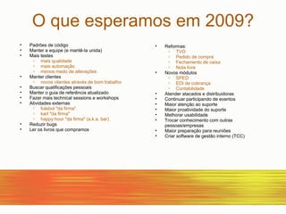 O que esperamos em 2009? Padrões de código Manter a equipe (e mantê-la unida)‏ Mais testes mais qualidade mais automação menos medo de alterações Manter clientes novos clientes através de bom trabalho Buscar qualificações pessoais Manter o guia de referência atualizado Fazer mais technical sessions e workshops Atividades externas futebol "da firma" kart "da firma" happy hour "da firma" (a.k.a. bar)‏ Reduzir bugs Ler os livros que compramos Reformas: TVO Pedido de compra Fechamento de caixa Nota livre Novos módulos SPED EDI de cobrança Contabilidade Atender atacados e distribuidoras Continuar participando de eventos Maior atenção ao suporte Maior proatividade do suporte Melhorar usabilidade Trocar conhecimento com outras pessoas/empresas Maior preparação para reuniões Criar software de gestão interno (TCC)‏ 