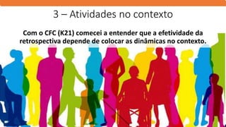 3 – Atividades no contexto
Com o CFC (K21) comecei a entender que a efetividade da
retrospectiva depende de colocar as dinâmicas no contexto.
 