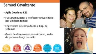 Samuel Cavalcante
• Agile Coach na K21
• Fui Scrum Master e Professor universitário
por um bom tempo
• Engenheiro de computação e Eng. de
sistemas
• Gosto de desenvolver para Arduino, andar
de patins e dança de salão
 